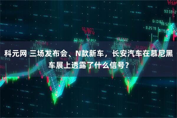 科元网 三场发布会、N款新车，长安汽车在慕尼黑车展上透露了什么信号？