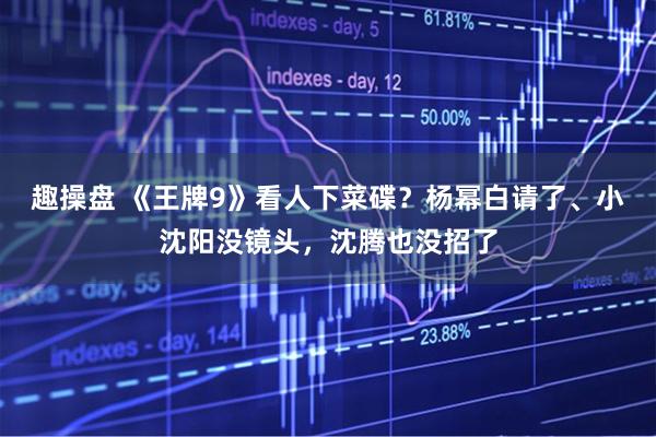 趣操盘 《王牌9》看人下菜碟？杨幂白请了、小沈阳没镜头，沈腾也没招了