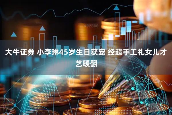 大牛证券 小李琳45岁生日获宠 经超手工礼女儿才艺暖翻