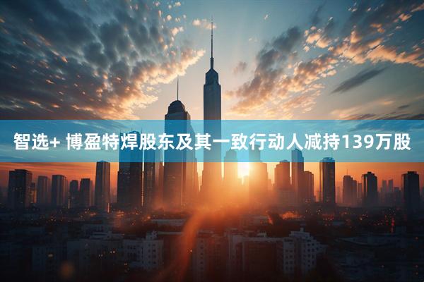 智选+ 博盈特焊股东及其一致行动人减持139万股