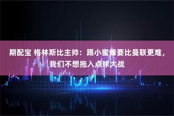 期配宝 格林斯比主帅:踢小蜜蜂要比曼联更难,我们不想拖入点球大战