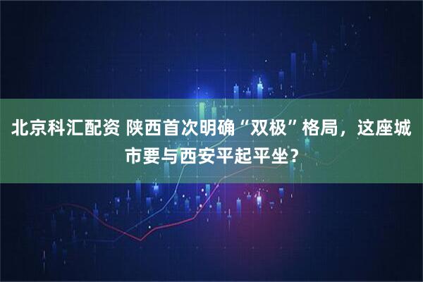 北京科汇配资 陕西首次明确“双极”格局,这座城市要与西安平起平坐?