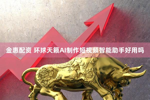 金惠配资 环球天籁AI制作短视频智能助手好用吗