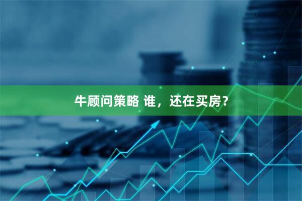 牛顾问策略 谁，还在买房？