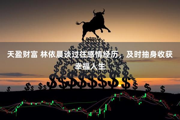 天盈财富 林依晨谈过往感情经历,及时抽身收获幸福人生